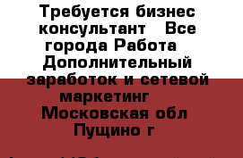 Требуется бизнес-консультант - Все города Работа » Дополнительный заработок и сетевой маркетинг   . Московская обл.,Пущино г.